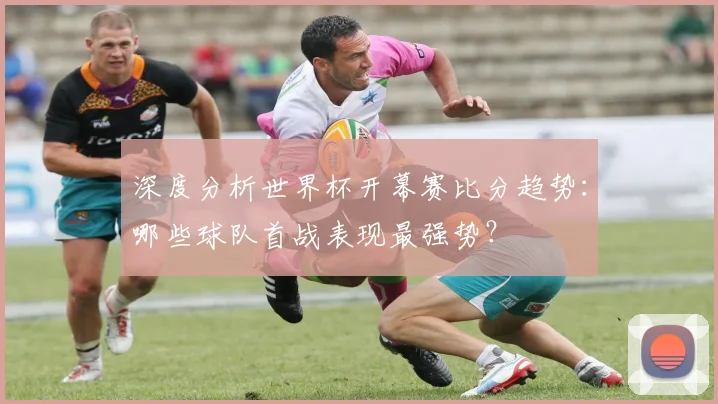 深度分析世界杯开幕赛比分趋势：哪些球队首战表现最强势？