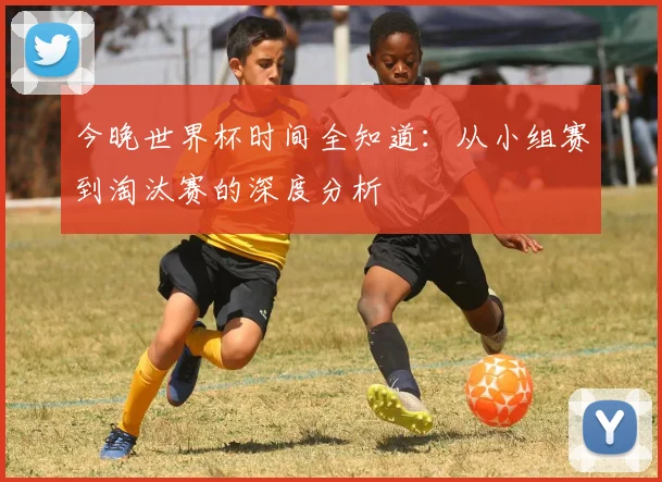今晚世界杯时间全知道：从小组赛到淘汰赛的深度分析