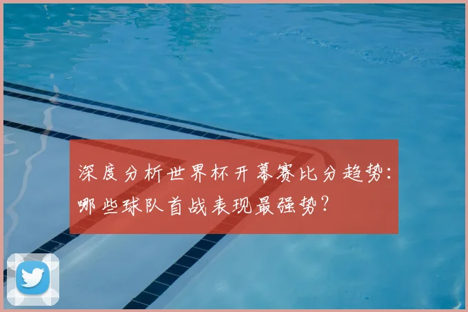 深度分析世界杯开幕赛比分趋势：哪些球队首战表现最强势？
