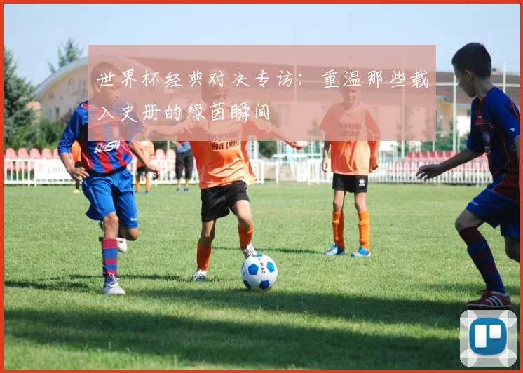 世界杯经典对决专访:重温那些载入史册的绿茵瞬间
