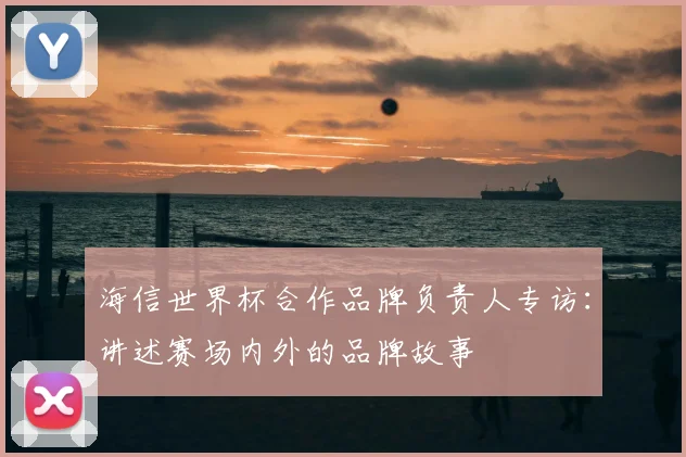 海信世界杯合作品牌负责人专访:讲述赛场内外的品牌故事