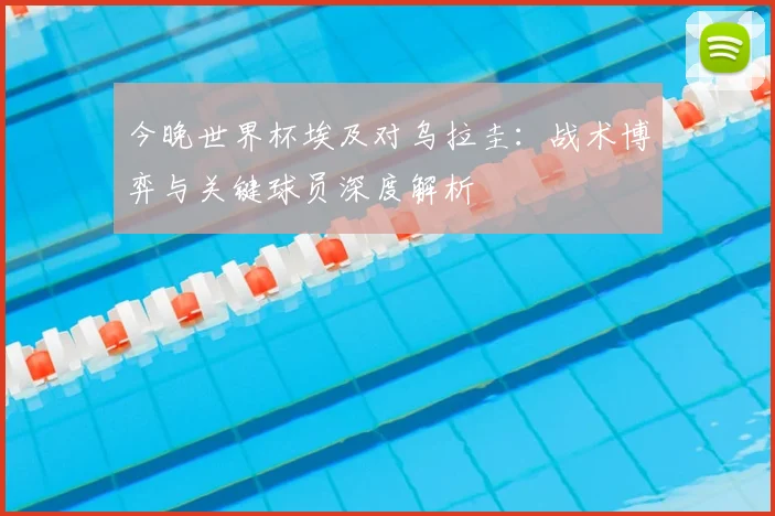 今晚世界杯埃及对乌拉圭：战术博弈与关键球员深度解析