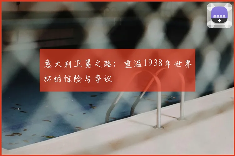 意大利卫冕之路：重温1938年世界杯的惊险与争议
