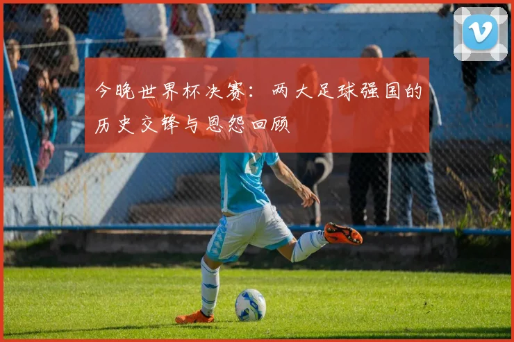 今晚世界杯决赛：两大足球强国的历史交锋与恩怨回顾