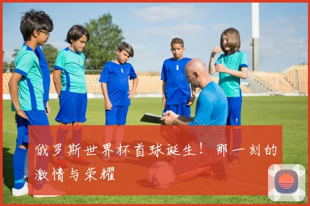俄罗斯世界杯首球诞生！那一刻的激情与荣耀