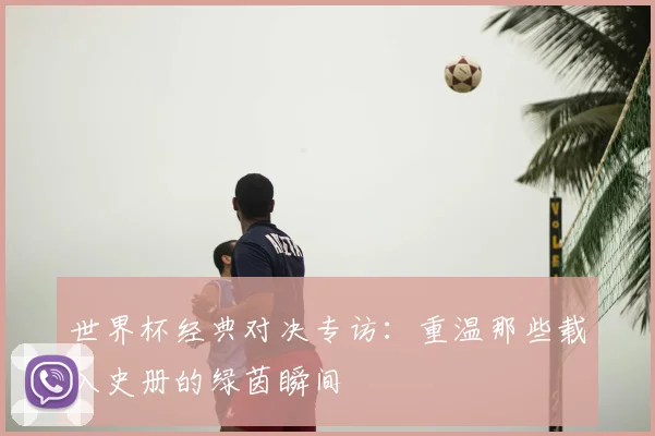 世界杯经典对决专访:重温那些载入史册的绿茵瞬间
